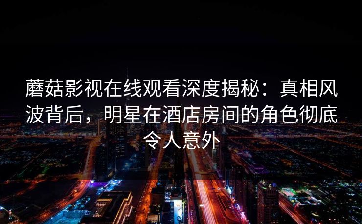 蘑菇影视在线观看深度揭秘：真相风波背后，明星在酒店房间的角色彻底令人意外