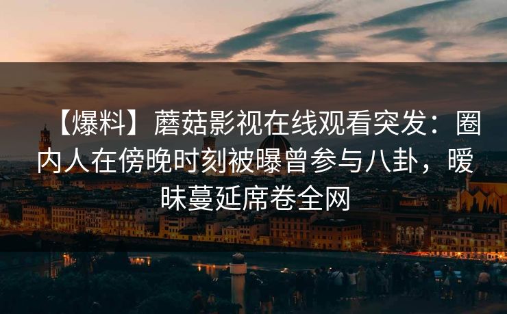 【爆料】蘑菇影视在线观看突发：圈内人在傍晚时刻被曝曾参与八卦，暧昧蔓延席卷全网