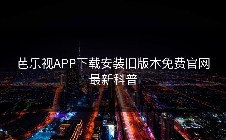 芭乐视APP下载安装旧版本免费官网最新科普 芭乐视APP下载安装旧版本免费官网最新科普