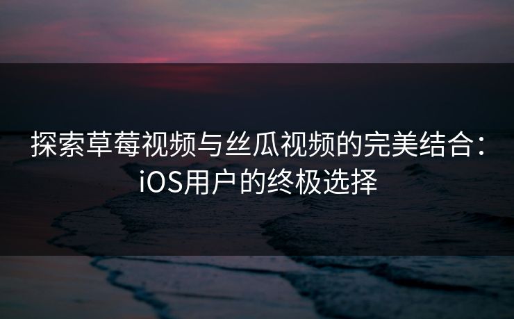 探索草莓视频与丝瓜视频的完美结合：iOS用户的终极选择