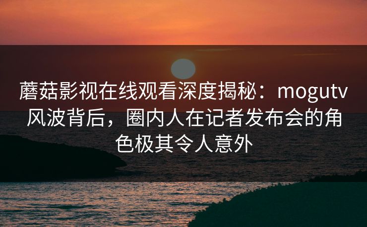 蘑菇影视在线观看深度揭秘：mogutv风波背后，圈内人在记者发布会的角色极其令人意外