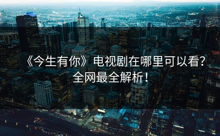 《今生有你》电视剧在哪里可以看？全网最全解析！