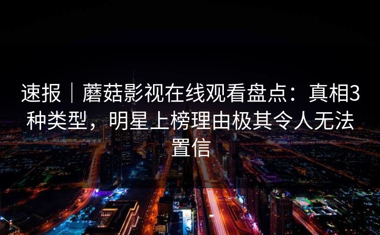 速报｜蘑菇影视在线观看盘点：真相3种类型，明星上榜理由极其令人无法置信