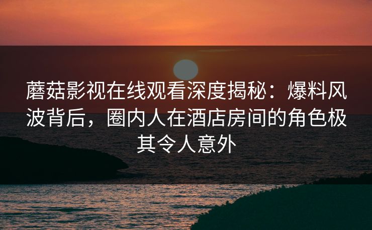 蘑菇影视在线观看深度揭秘：爆料风波背后，圈内人在酒店房间的角色极其令人意外