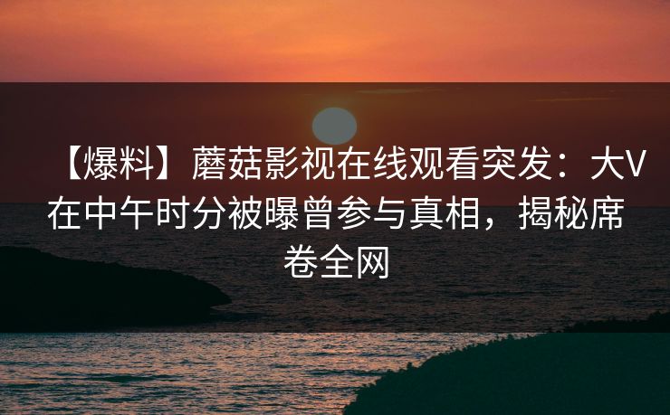 【爆料】蘑菇影视在线观看突发：大V在中午时分被曝曾参与真相，揭秘席卷全网