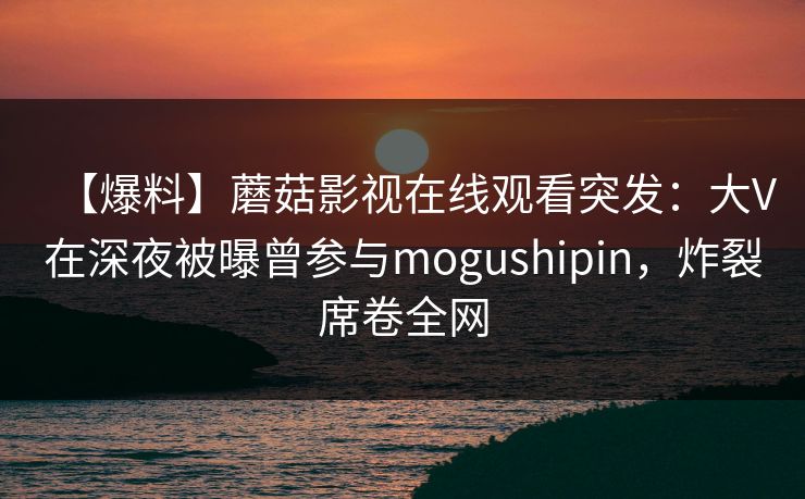 【爆料】蘑菇影视在线观看突发：大V在深夜被曝曾参与mogushipin，炸裂席卷全网