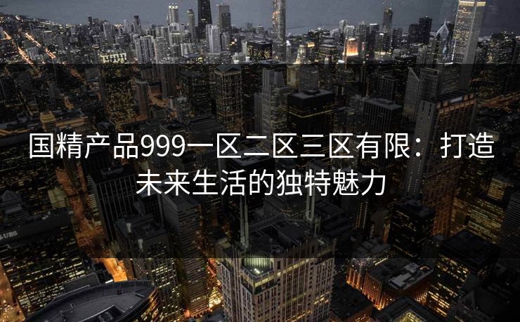 国精产品999一区二区三区有限:打造未来生活的独特魅力 国精产品999一区二区三区有限:打造未来生活的独特魅力