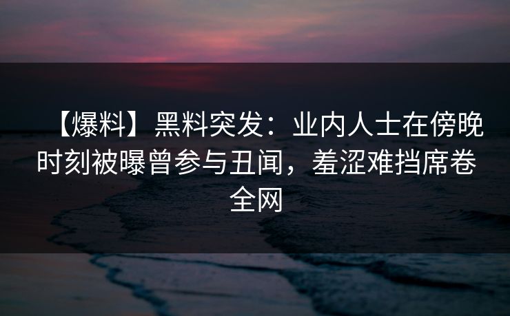 【爆料】黑料突发：业内人士在傍晚时刻被曝曾参与丑闻，羞涩难挡席卷全网
