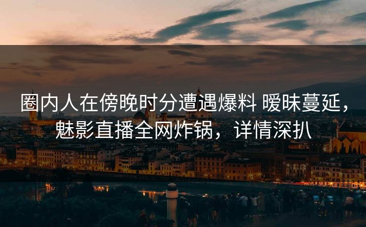 圈内人在傍晚时分遭遇爆料 暧昧蔓延，魅影直播全网炸锅，详情深扒
