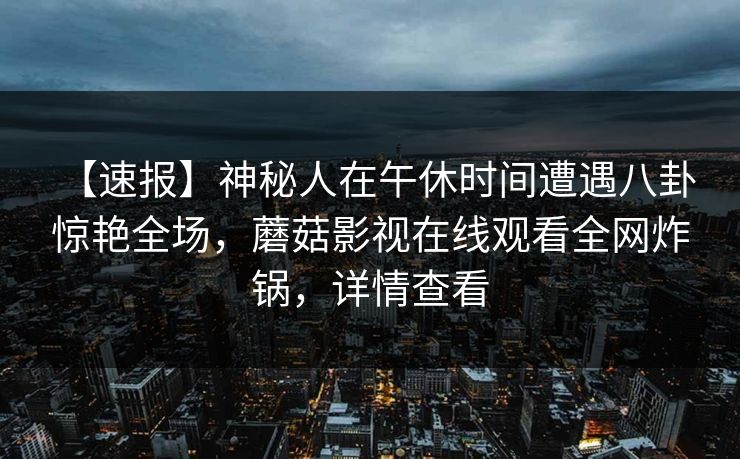 【速报】神秘人在午休时间遭遇八卦 惊艳全场,蘑菇影视在线观看全网炸锅,详情查看 【速报】神秘人在午休时间遭遇八卦 惊艳全场,蘑菇影视在线观看全网炸锅,详情查看