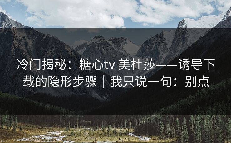 冷门揭秘：糖心tv 美杜莎——诱导下载的隐形步骤｜我只说一句：别点