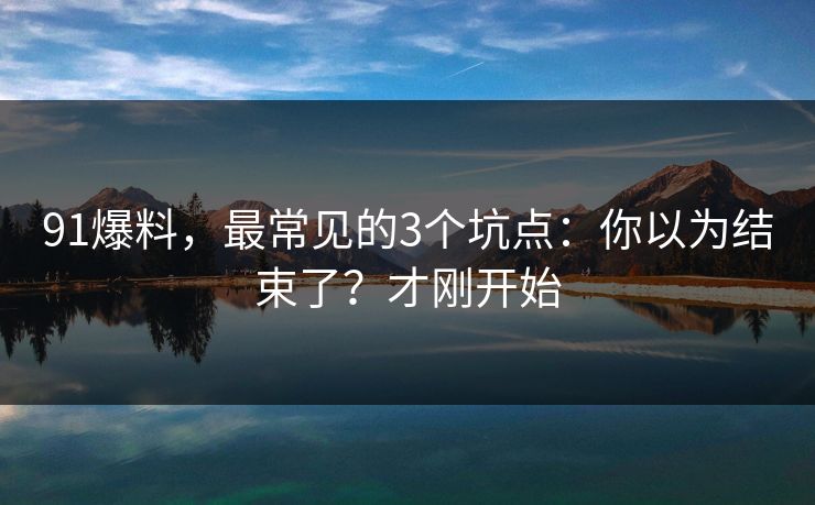 91爆料,最常见的3个坑点:你以为结束了?才刚开始 91爆料,最常见的3个坑点:你以为结束了?才刚开始