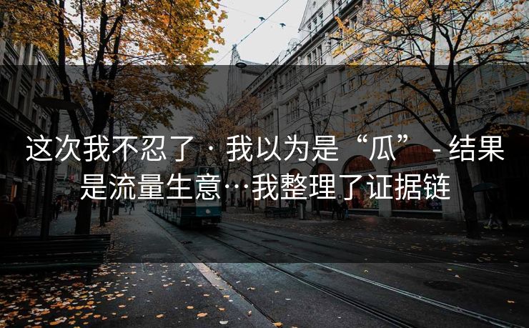 这次我不忍了 · 我以为是“瓜” - 结果是流量生意…我整理了证据链
