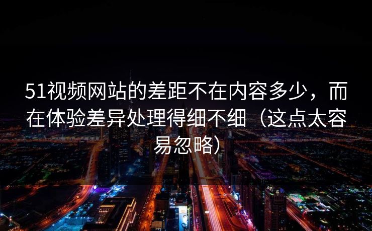 51视频网站的差距不在内容多少,而在体验差异处理得细不细(这点太容易忽略) 51视频网站的差距不在内容多少,而在体验差异处理得细不细(这点太容易忽略)