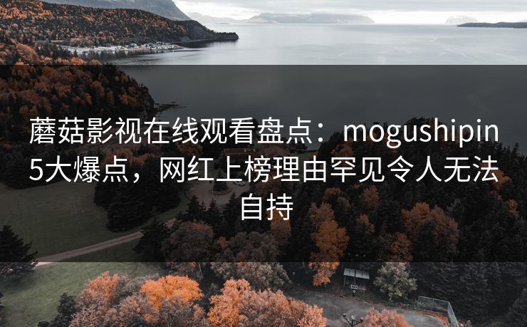 蘑菇影视在线观看盘点：mogushipin5大爆点，网红上榜理由罕见令人无法自持