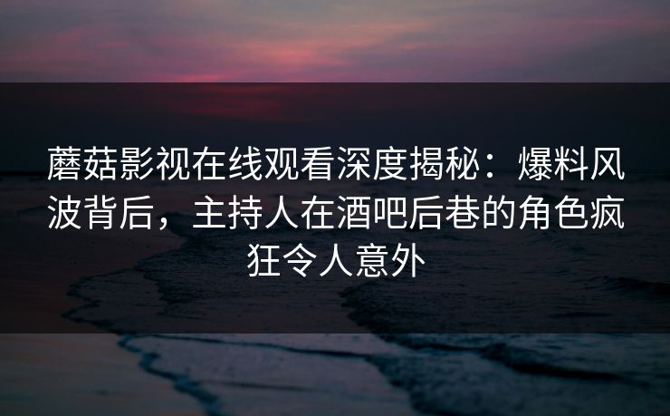 蘑菇影视在线观看深度揭秘：爆料风波背后，主持人在酒吧后巷的角色疯狂令人意外