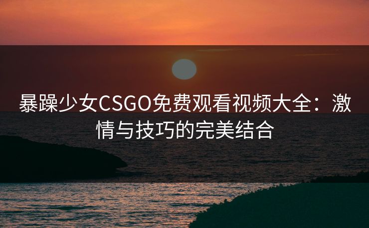 暴躁少女CSGO免费观看视频大全：激情与技巧的完美结合