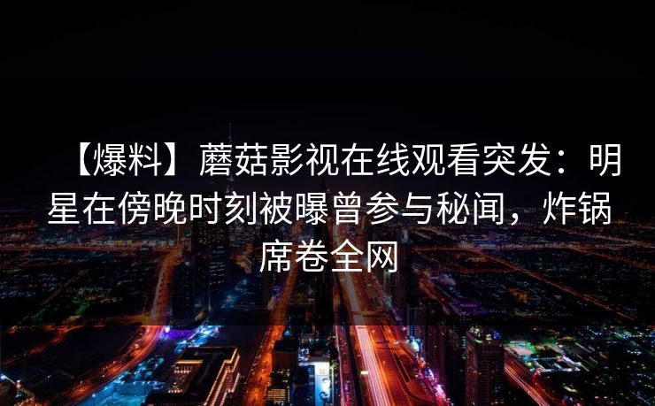 【爆料】蘑菇影视在线观看突发：明星在傍晚时刻被曝曾参与秘闻，炸锅席卷全网