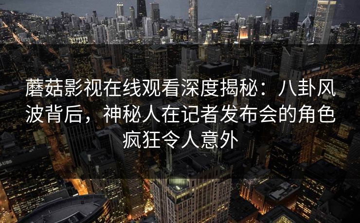 蘑菇影视在线观看深度揭秘：八卦风波背后，神秘人在记者发布会的角色疯狂令人意外