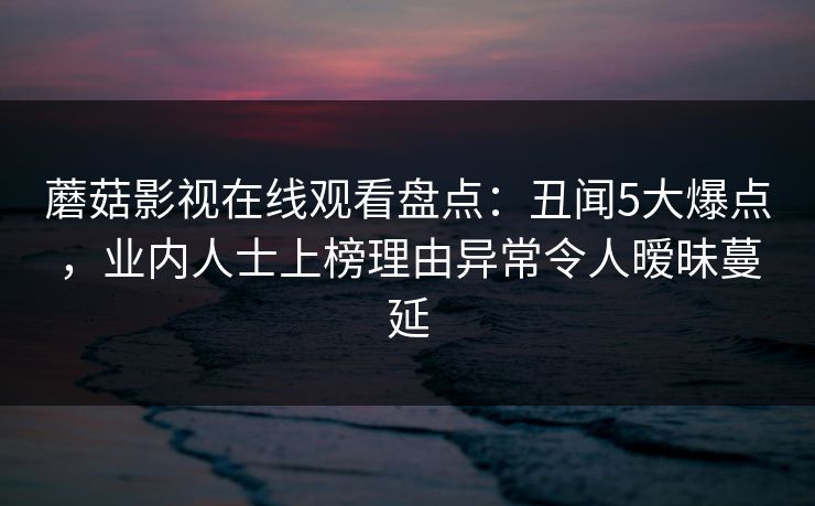 蘑菇影视在线观看盘点：丑闻5大爆点，业内人士上榜理由异常令人暧昧蔓延