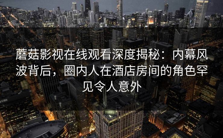 蘑菇影视在线观看深度揭秘：内幕风波背后，圈内人在酒店房间的角色罕见令人意外