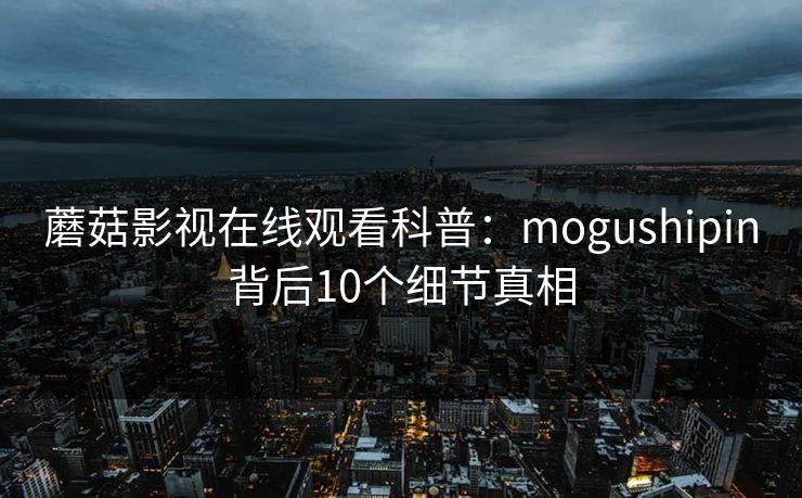 蘑菇影视在线观看科普：mogushipin背后10个细节真相