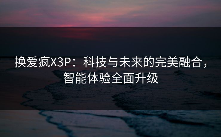 换爱疯X3P：科技与未来的完美融合，智能体验全面升级