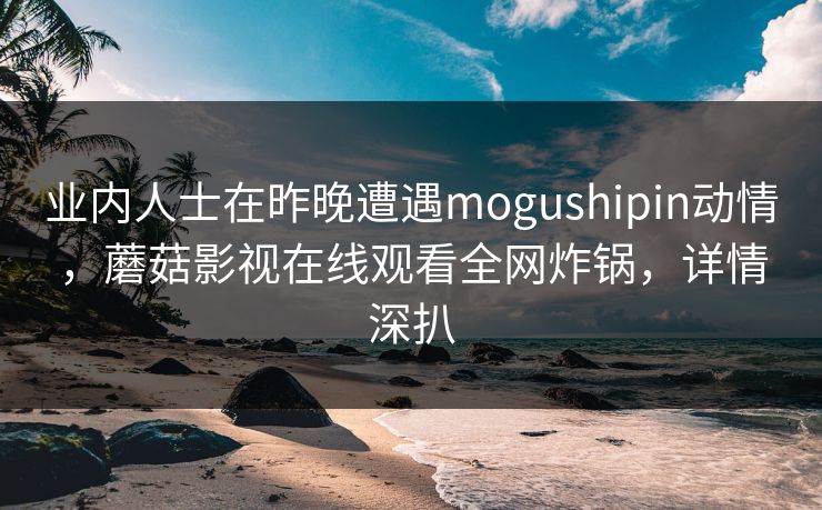 业内人士在昨晚遭遇mogushipin动情，蘑菇影视在线观看全网炸锅，详情深扒