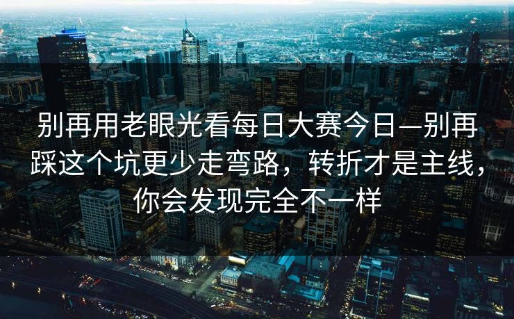 别再用老眼光看每日大赛今日—别再踩这个坑更少走弯路，转折才是主线，你会发现完全不一样
