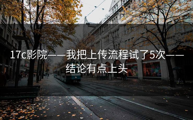 17c影院——我把上传流程试了5次——结论有点上头