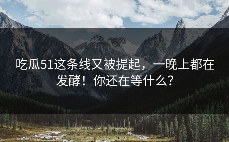 吃瓜51这条线又被提起，一晚上都在发酵！你还在等什么？