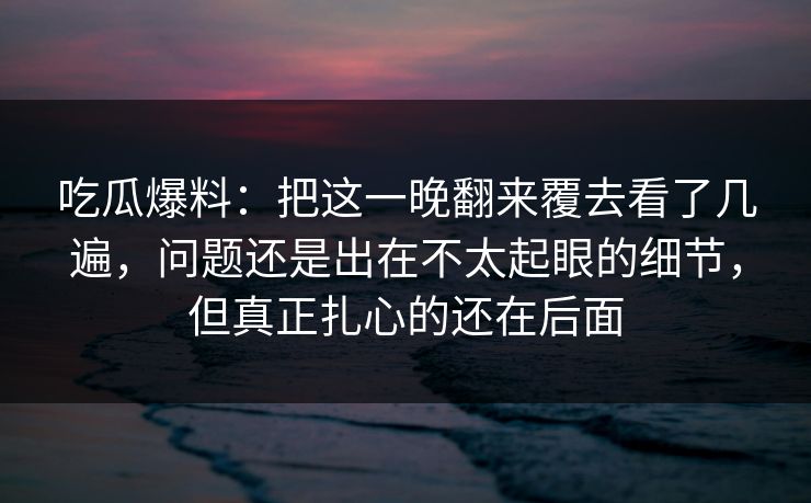 吃瓜爆料：把这一晚翻来覆去看了几遍，问题还是出在不太起眼的细节，但真正扎心的还在后面