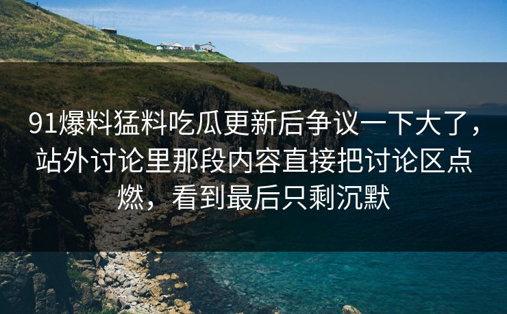 91爆料猛料吃瓜更新后争议一下大了，站外讨论里那段内容直接把讨论区点燃，看到最后只剩沉默